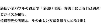 過払い金バブルの終焉で「金儲け主義」弁護士による自己破産ビジネスが横行。債務整理の実態と、その正しい方法を知らしめる1冊！